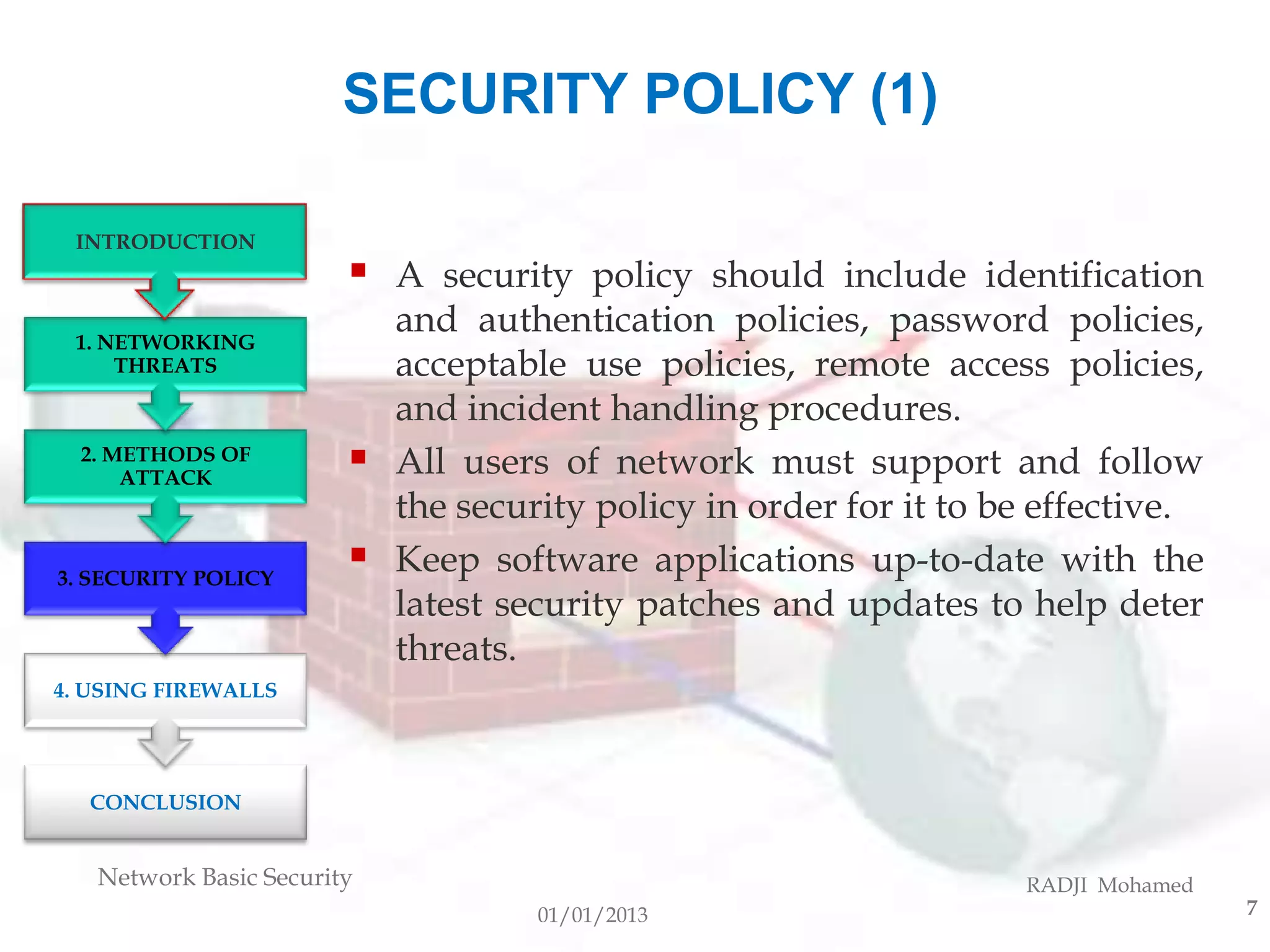 SECURITY POLICY (1)

 INTRODUCTION
                           A security policy should include identification
 1. NETWORKING
                            and authentication policies, password policies,
     THREATS                acceptable use policies, remote access policies,
                            and incident handling procedures.
  2. METHODS OF
      ATTACK
                           All users of network must support and follow
                            the security policy in order for it to be effective.
3. SECURITY POLICY
                           Keep software applications up-to-date with the
                            latest security patches and updates to help deter
                            threats.
4. USING FIREWALLS




  CONCLUSION


   Network Basic Security                                           RADJI Mohamed
                                     01/01/2013                                     7
 