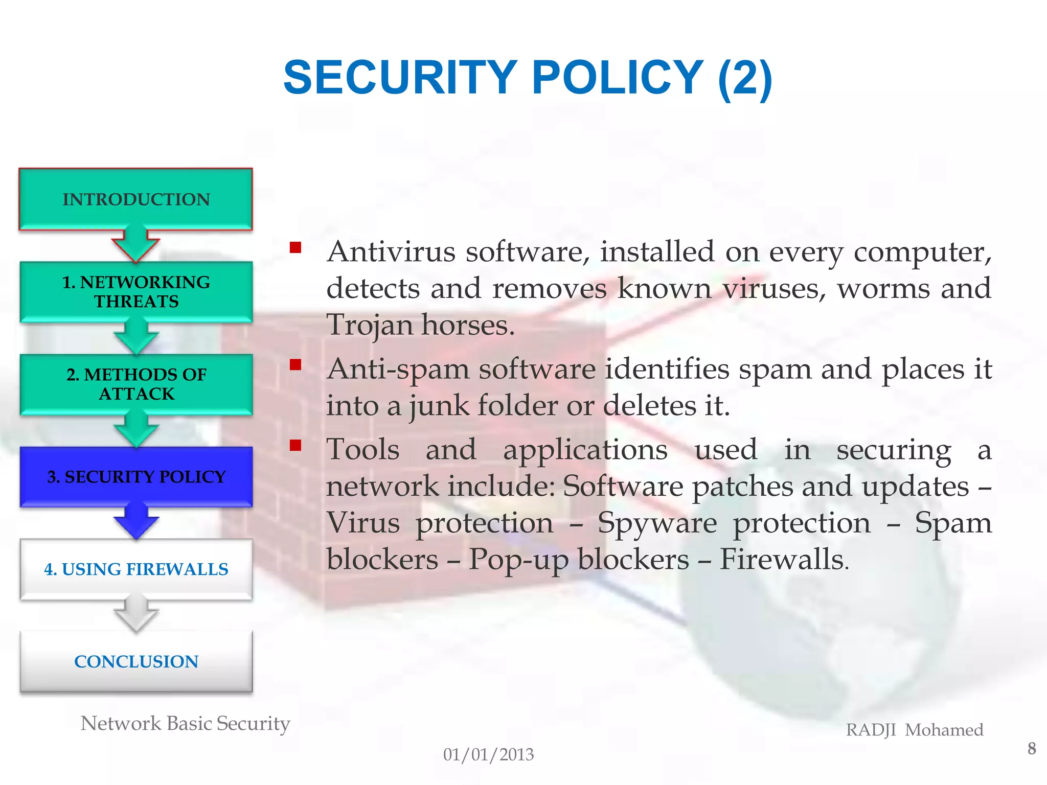 SECURITY POLICY (2)

 INTRODUCTION


                           Antivirus software, installed on every computer,
 1. NETWORKING
     THREATS
                            detects and removes known viruses, worms and
                            Trojan horses.
  2. METHODS OF            Anti-spam software identifies spam and places it
      ATTACK
                            into a junk folder or deletes it.
                           Tools and applications used in securing a
3. SECURITY POLICY
                            network include: Software patches and updates –
                            Virus protection – Spyware protection – Spam
4. USING FIREWALLS          blockers – Pop-up blockers – Firewalls.


  CONCLUSION


   Network Basic Security                                        RADJI Mohamed
                                    01/01/2013                                   8
 