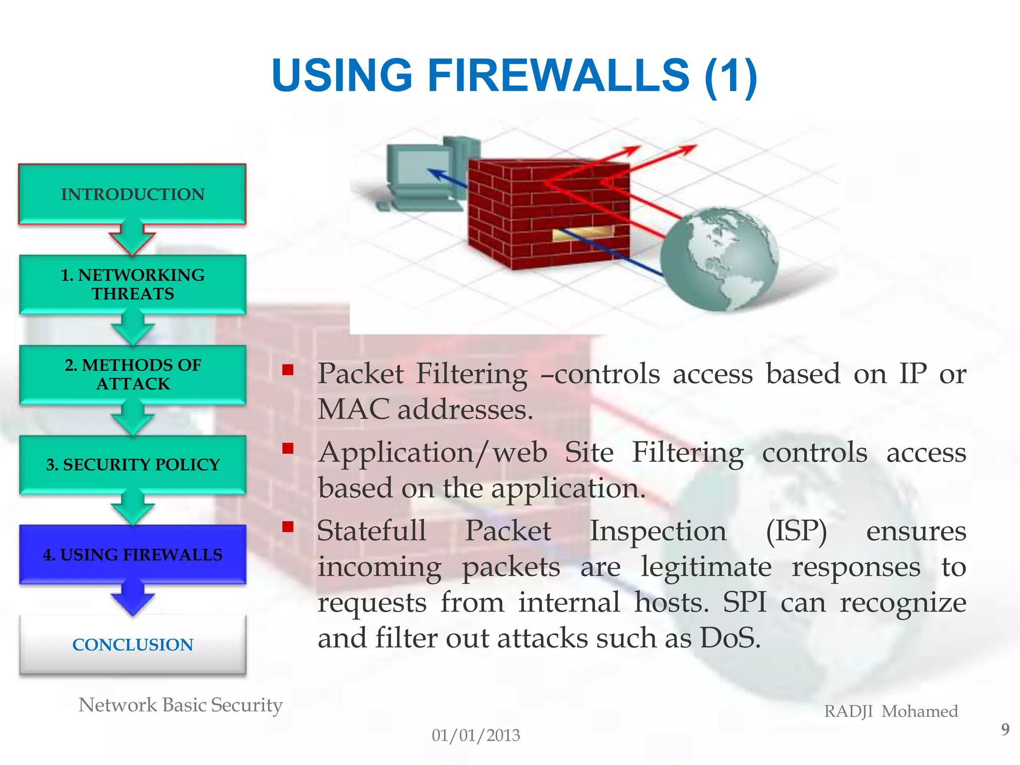 USING FIREWALLS (1)

 INTRODUCTION



 1. NETWORKING
     THREATS



  2. METHODS OF
      ATTACK               Packet Filtering –controls access based on IP or
                            MAC addresses.
3. SECURITY POLICY
                           Application/web Site Filtering controls access
                            based on the application.
                           Statefull Packet Inspection (ISP) ensures
4. USING FIREWALLS
                            incoming packets are legitimate responses to
                            requests from internal hosts. SPI can recognize
  CONCLUSION                and filter out attacks such as DoS.

   Network Basic Security                                        RADJI Mohamed
                                    01/01/2013                                   9
 