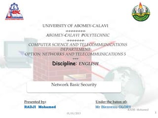 UNIVERSITY OF ABOMEY-CALAVI
                 -o-o-o-o-o-o-o-o-
         ABOMEY-CALAVI POLYTECHNIC
                  -o-o-o-o-o-o-o-
 COMPUTER SCIENCE AND TELECOMMUNICATIONS
               DEPARTEMENT
OPTION: NETWORKS AND TELECOMMUNICATIONS 5
                     -o-o-o-
           Discipline: ENGLISH


           Network Basic Security


Presented by:                   Under the baton of:
RADJI Mohamed                   Mr Bienvenu OLORY
                                                 RADJI Mohamed
                  01/01/2013                                     1
 