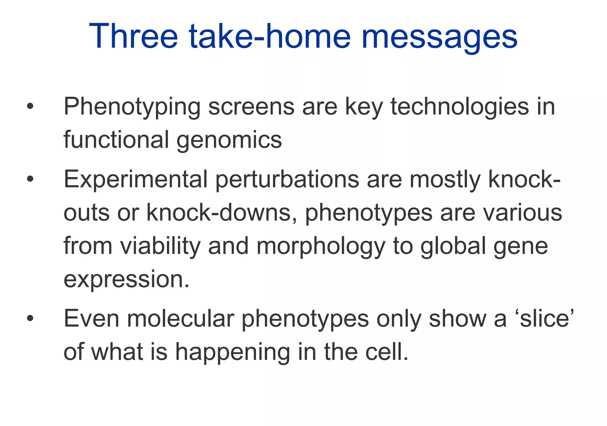 Three take-home messages Phenotyping screens are key technologies in functional genomics Experimental perturbations are mostly knock-outs or knock-downs, phenotypes are various from viability and morphology to global gene expression. Even molecular phenotypes only show a ‘slice’ of what is happening in the cell. 