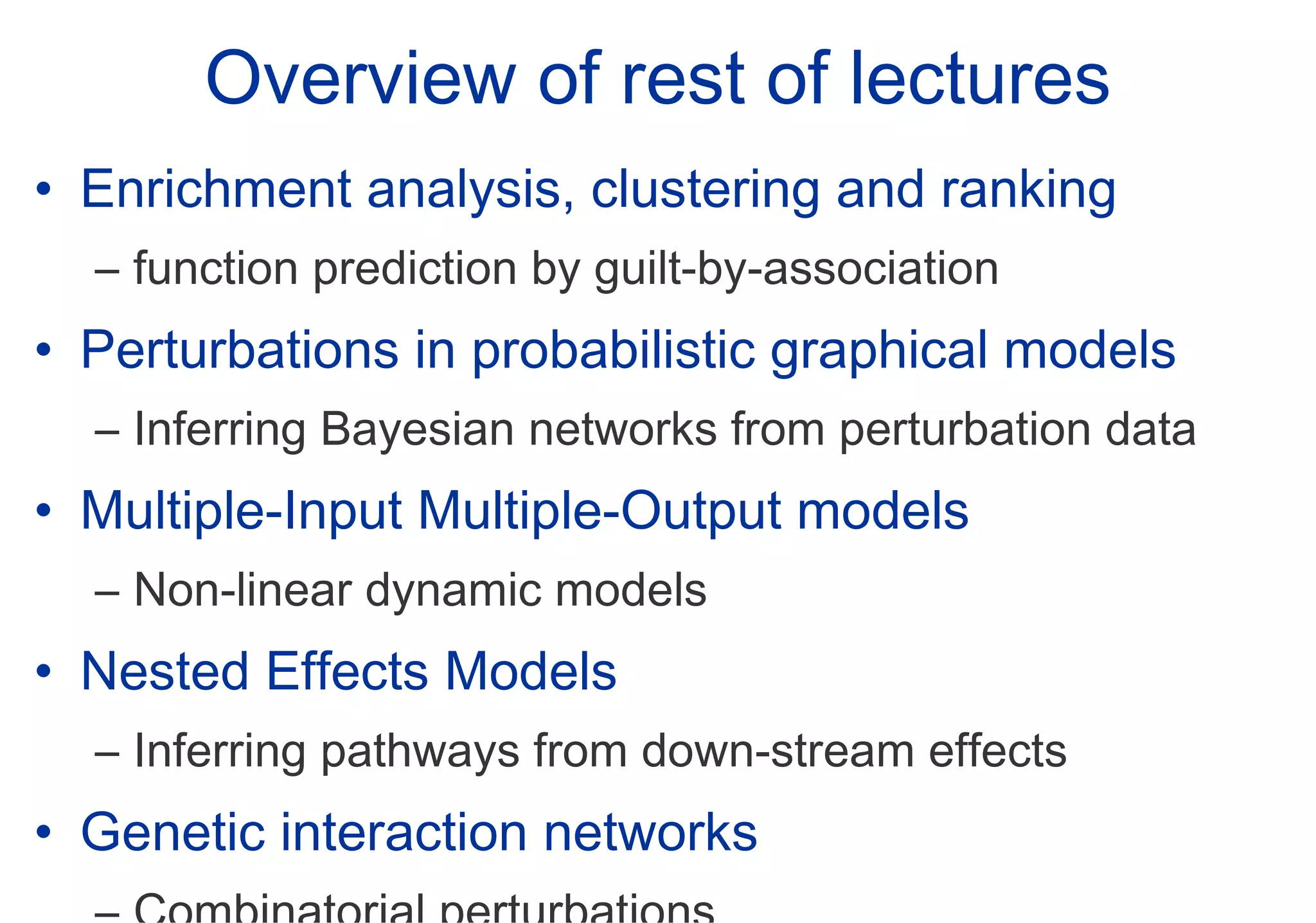 Overview of rest of lectures Enrichment analysis, clustering and ranking function prediction by guilt-by-association Perturbations in probabilistic graphical models Inferring Bayesian networks from perturbation data Multiple-Input Multiple-Output models Non-linear dynamic models Nested Effects Models Inferring pathways from down-stream effects Genetic interaction networks Combinatorial perturbations 