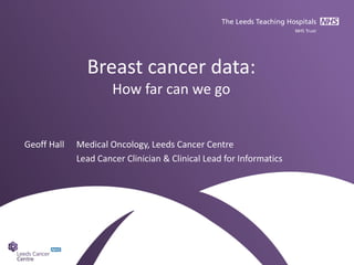 Breast cancer data:
How far can we go
Geoff Hall Medical Oncology, Leeds Cancer Centre
Lead Cancer Clinician & Clinical Lead for Informatics
 