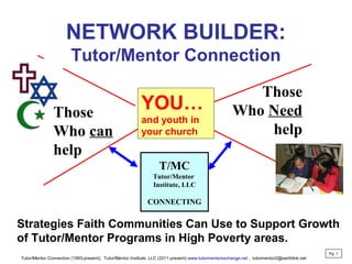 NETWORK BUILDER:
Tutor/Mentor Connection
T/MC
Tutor/Mentor
Institute, LLC
CONNECTING
Those
Who Need
help
Strategies Faith Communities Can Use to Support Growth
of Tutor/Mentor Programs in High Poverty areas.
YOU…
and youth in
your church
Tutor/Mentor Connection (1993-present), Tutor/Mentor Institute, LLC (2011-present) www.tutormentorexchange.net , tutormentor2@earthlink.net
Pg 1
Those
Who can
help
 