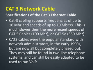CAT 3 Network Cable
Specifications of the Cat 3 Ethernet Cable
• Cat-3 cabling supports frequencies of up to
16 Mhz and speeds of up to 10 Mbit/s. This is
much slower then the more recent speeds of
CAT 5 Cables (100 Mhz), or CAT 5e (350 Mhz).
• CAT3 cables were the popular standard with
network administrators, in the early 1990s,
but are now all but completely phased out.
They may still be found in two-line telephone
systems, and can still be easily adapted to be
used to run VoIP.
 