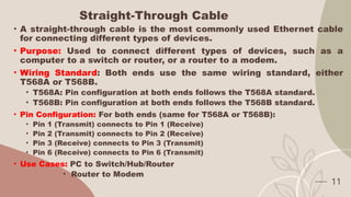Straight-Through Cable
• A straight-through cable is the most commonly used Ethernet cable
for connecting different types of devices.
• Purpose: Used to connect different types of devices, such as a
computer to a switch or router, or a router to a modem.
• Wiring Standard: Both ends use the same wiring standard, either
T568A or T568B.
• T568A: Pin configuration at both ends follows the T568A standard.
• T568B: Pin configuration at both ends follows the T568B standard.
• Pin Configuration: For both ends (same for T568A or T568B):
• Pin 1 (Transmit) connects to Pin 1 (Receive)
• Pin 2 (Transmit) connects to Pin 2 (Receive)
• Pin 3 (Receive) connects to Pin 3 (Transmit)
• Pin 6 (Receive) connects to Pin 6 (Transmit)
• Use Cases: PC to Switch/Hub/Router
• Router to Modem
11
 