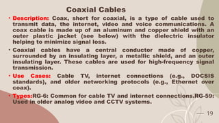 Coaxial Cables
• Description: Coax, short for coaxial, is a type of cable used to
transmit data, the internet, video and voice communications. A
coax cable is made up of an aluminum and copper shield with an
outer plastic jacket (see below) with the dielectric insulator
helping to minimize signal loss.
• Coaxial cables have a central conductor made of copper,
surrounded by an insulating layer, a metallic shield, and an outer
insulating layer. These cables are used for high-frequency signal
transmission.
• Use Cases: Cable TV, internet connections (e.g., DOCSIS
standards), and older networking protocols (e.g., Ethernet over
coax).
• Types:RG-6: Common for cable TV and internet connections.RG-59:
Used in older analog video and CCTV systems.
19
 