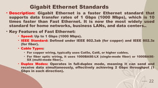 Gigabit Ethernet Standards
• Description: Gigabit Ethernet is a faster Ethernet standard that
supports data transfer rates of 1 Gbps (1000 Mbps), which is 10
times faster than Fast Ethernet. It is now the most widely used
standard for home networks, business LANs, and data centers..
• Key Features of Fast Ethernet:
• Speed: Up to 1 Gbps (1000 Mbps).
• IEEE Standard: Defined under IEEE 802.3ab (for copper) and IEEE 802.3z
(for fiber).
• Cable Types:
• For copper wiring, typically uses Cat5e, Cat6, or higher cables.
• For fiber optic wiring, it uses 1000BASE-LX (single-mode fiber) or 1000BASE-
SX (multi-mode fiber)..
• Duplex Modes: Operates in full-duplex mode, meaning it can send and
receive data simultaneously, effectively achieving 2 Gbps throughput (1
Gbps in each direction).
22
 