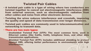 Twisted Pair Cables
• A twisted pair cable is a type of wiring where two conductors are
twisted together to cancel out electromagnetic interference (EMI)
from external sources, such as electromagnetic radiation from
other cables and noise from other electronic devices.
• Twisting the wires reduces interference and crosstalk, improving
the quality and speed of data transmission over longer distances.
• Twisted pair cables are commonly used in telecommunication and
networking to transmit data.
• There are two main types:
• Unshielded Twisted Pair (UTP): The most common form, used in
Ethernet cables (like Cat5e, Cat6), telephone lines, and other data
transmission applications.
• Shielded Twisted Pair (STP): Includes additional shielding to protect
against EMI, offering better performance in environments with high
interference.
3
 