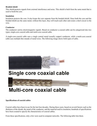 Braided shield
This shield protects signals from external interference and noise. This shield is built from the same metal that is
used to build the core.
Insulation
Insulation protects the core. It also keeps the core separate from the braided shield. Since both the core and the
braided shield use the same metal, without this layer, they will touch each other and create a short-circuit in the
wire.
Conductor
The conductor carries electromagnetic signals. Based on conductor a coaxial cable can be categorized into two
types; single-core coaxial cable and multi-core coaxial cable.
A single-core coaxial cable uses a single central metal (usually copper) conductor, while a multi-core coaxial
cable uses multiple thin strands of metal wires. The following image shows both types of cable.
Specifications of coaxial cables
Coaxial cables have been in use for the last four decades. During these years, based on several factors such as the
thickness of the sheath, the metal of the conductor, and the material used in insulation, hundreds of specifications
have been created to specify the characteristics of coaxial cables.
From these specifications, only a few were used in computer networks. The following table lists them.
 
