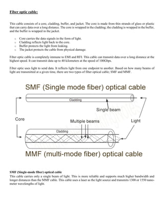 Fiber optic cable:
This cable consists of a core, cladding, buffer, and jacket. The core is made from thin strands of glass or plastic
that can carry data over a long distance. The core is wrapped in the cladding; the cladding is wrapped in the buffer,
and the buffer is wrapped in the jacket.
o Core carries the data signals in the form of light.
o Cladding reflects light back to the core.
o Buffer protects the light from leaking.
o The jacket protects the cable from physical damage.
Fiber optic cable is completely immune to EMI and RFI. This cable can transmit data over a long distance at the
highest speed. It can transmit data up to 40 kilometers at the speed of 100Gbps.
Fiber optic uses light to send data. It reflects light from one endpoint to another. Based on how many beams of
light are transmitted at a given time, there are two types of fiber optical cable; SMF and MMF.
SMF (Single-mode fiber) optical cable
This cable carries only a single beam of light. This is more reliable and supports much higher bandwidth and
longer distances than the MMF cable. This cable uses a laser as the light source and transmits 1300 or 1550 nano-
meter wavelengths of light.
 