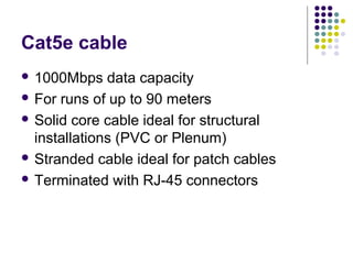 Cat5e cable
 1000Mbps data capacity
 For runs of up to 90 meters
 Solid core cable ideal for structural
installations (PVC or Plenum)
 Stranded cable ideal for patch cables
 Terminated with RJ-45 connectors
 
