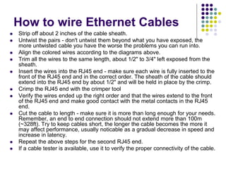  Strip off about 2 inches of the cable sheath.
 Untwist the pairs - don't untwist them beyond what you have exposed, the
more untwisted cable you have the worse the problems you can run into.
 Align the colored wires according to the diagrams above.
 Trim all the wires to the same length, about 1/2" to 3/4" left exposed from the
sheath.
 Insert the wires into the RJ45 end - make sure each wire is fully inserted to the
front of the RJ45 end and in the correct order. The sheath of the cable should
extend into the RJ45 end by about 1/2" and will be held in place by the crimp.
 Crimp the RJ45 end with the crimper tool
 Verify the wires ended up the right order and that the wires extend to the front
of the RJ45 end and make good contact with the metal contacts in the RJ45
end.
 Cut the cable to length - make sure it is more than long enough for your needs.
Remember, an end to end connection should not extend more than 100m
(~328ft). Try to keep cables short, the longer the cable becomes the more it
may affect performance, usually noticable as a gradual decrease in speed and
increase in latency.
 Repeat the above steps for the second RJ45 end.
 If a cable tester is available, use it to verify the proper connectivity of the cable.
How to wire Ethernet Cables
 