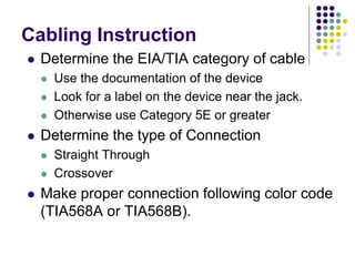 Cabling Instruction
 Determine the EIA/TIA category of cable
 Use the documentation of the device
 Look for a label on the device near the jack.
 Otherwise use Category 5E or greater
 Determine the type of Connection
 Straight Through
 Crossover
 Make proper connection following color code
(TIA568A or TIA568B).
 