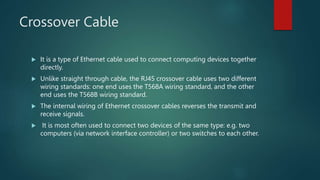 Crossover Cable
 It is a type of Ethernet cable used to connect computing devices together
directly.
 Unlike straight through cable, the RJ45 crossover cable uses two different
wiring standards: one end uses the T568A wiring standard, and the other
end uses the T568B wiring standard.
 The internal wiring of Ethernet crossover cables reverses the transmit and
receive signals.
 It is most often used to connect two devices of the same type: e.g. two
computers (via network interface controller) or two switches to each other.
 