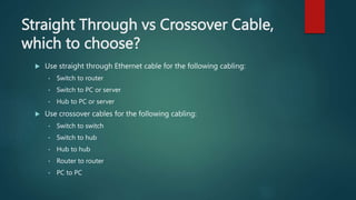 Straight Through vs Crossover Cable,
which to choose?
 Use straight through Ethernet cable for the following cabling:
• Switch to router
• Switch to PC or server
• Hub to PC or server
 Use crossover cables for the following cabling:
• Switch to switch
• Switch to hub
• Hub to hub
• Router to router
• PC to PC
 