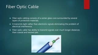 Fiber Optic Cable
 Fiber optic cabling consists of a center glass core surrounded by several
layers of protective materials.
 It transmits light rather than electronic signals eliminating the problem of
electrical interference.
 Fiber optic cable has ability to transmit signals over much longer distances
than coaxial and twisted pair.
 