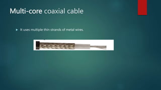 Multi-core coaxial cable
 It uses multiple thin strands of metal wires.
 