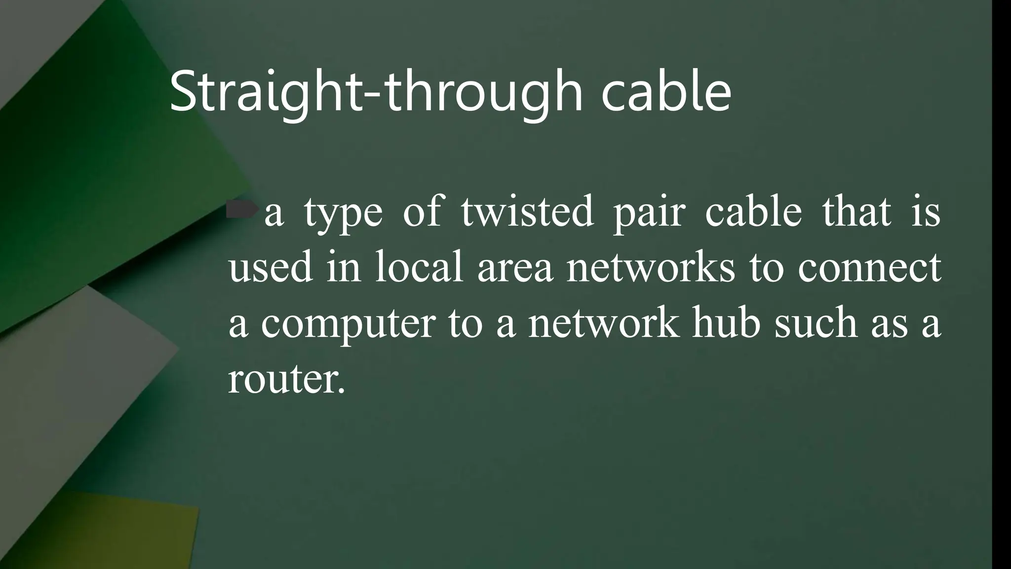 Straight-through cable
a type of twisted pair cable that is
used in local area networks to connect
a computer to a network hub such as a
router.
 
