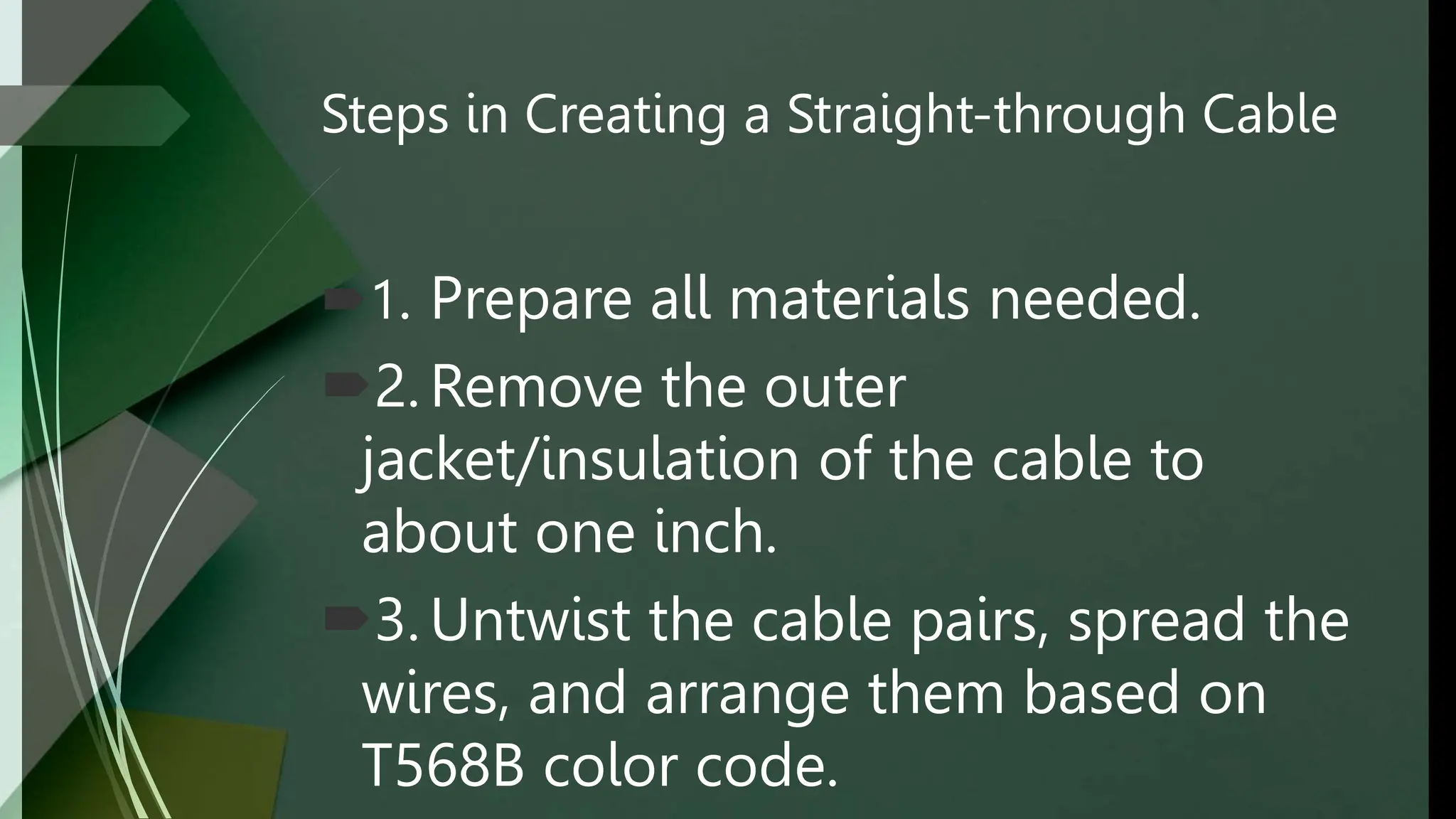 Steps in Creating a Straight-through Cable
1. Prepare all materials needed.
2. Remove the outer
jacket/insulation of the cable to
about one inch.
3. Untwist the cable pairs, spread the
wires, and arrange them based on
T568B color code.
 