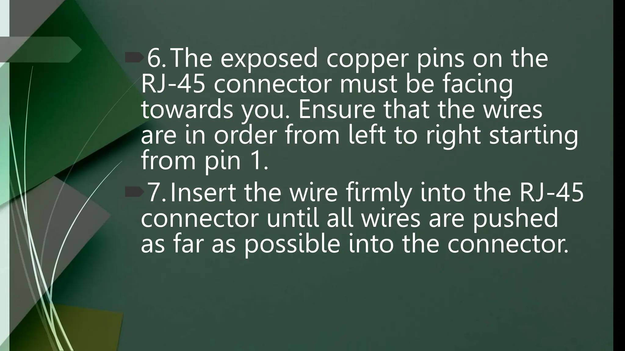 6.The exposed copper pins on the
RJ-45 connector must be facing
towards you. Ensure that the wires
are in order from left to right starting
from pin 1.
7.Insert the wire firmly into the RJ-45
connector until all wires are pushed
as far as possible into the connector.
 