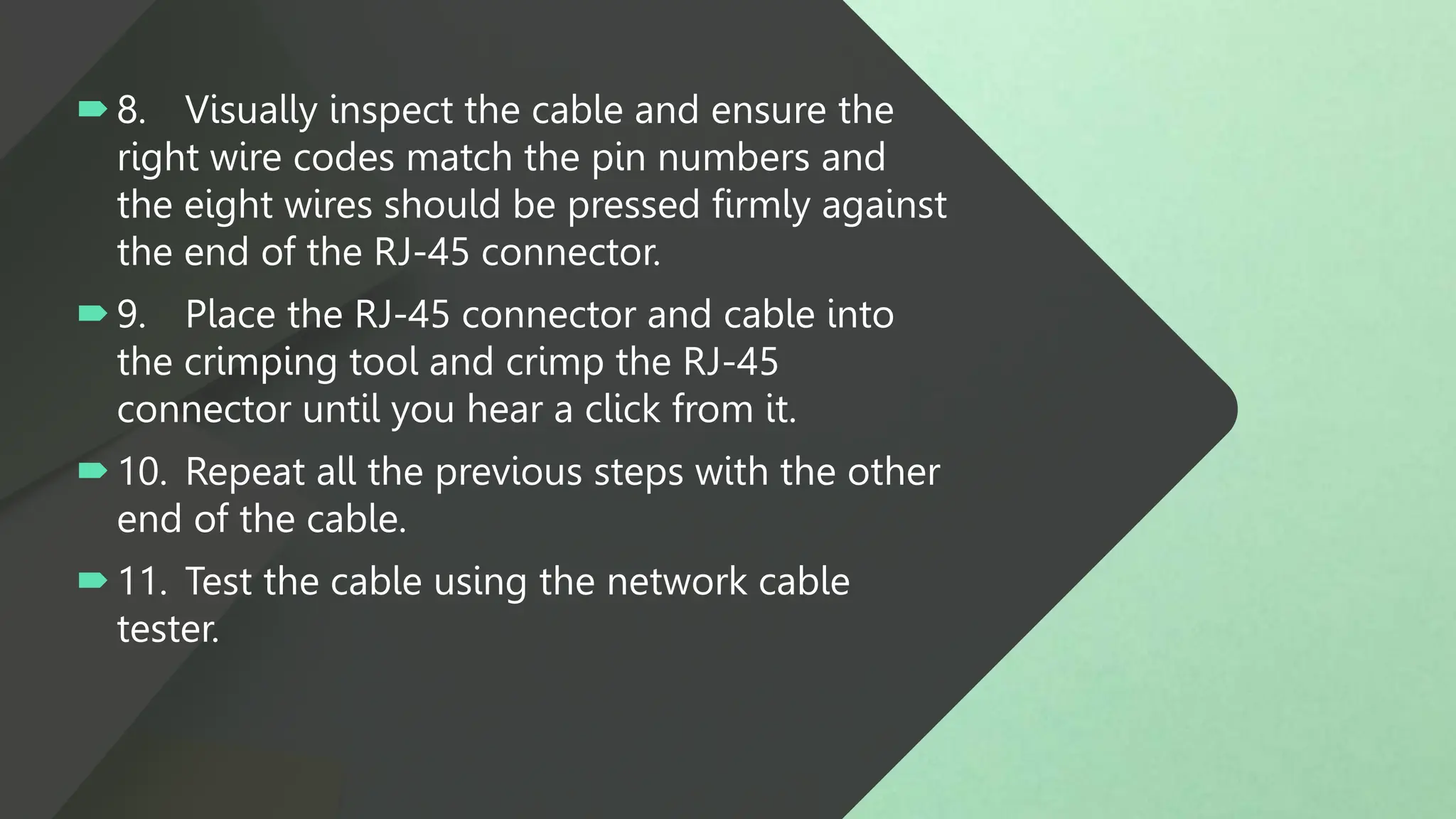 8. Visually inspect the cable and ensure the
right wire codes match the pin numbers and
the eight wires should be pressed firmly against
the end of the RJ-45 connector.
9. Place the RJ-45 connector and cable into
the crimping tool and crimp the RJ-45
connector until you hear a click from it.
10. Repeat all the previous steps with the other
end of the cable.
11. Test the cable using the network cable
tester.
 