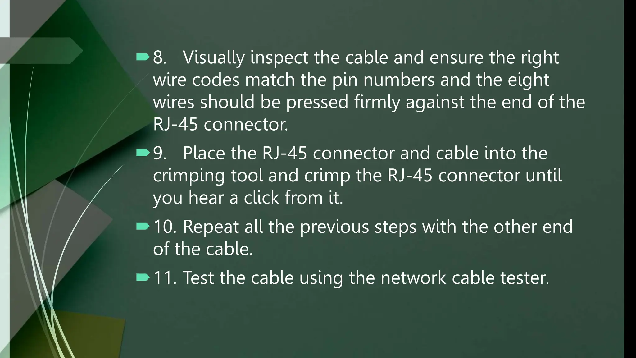 8. Visually inspect the cable and ensure the right
wire codes match the pin numbers and the eight
wires should be pressed firmly against the end of the
RJ-45 connector.
9. Place the RJ-45 connector and cable into the
crimping tool and crimp the RJ-45 connector until
you hear a click from it.
10. Repeat all the previous steps with the other end
of the cable.
11. Test the cable using the network cable tester.
 