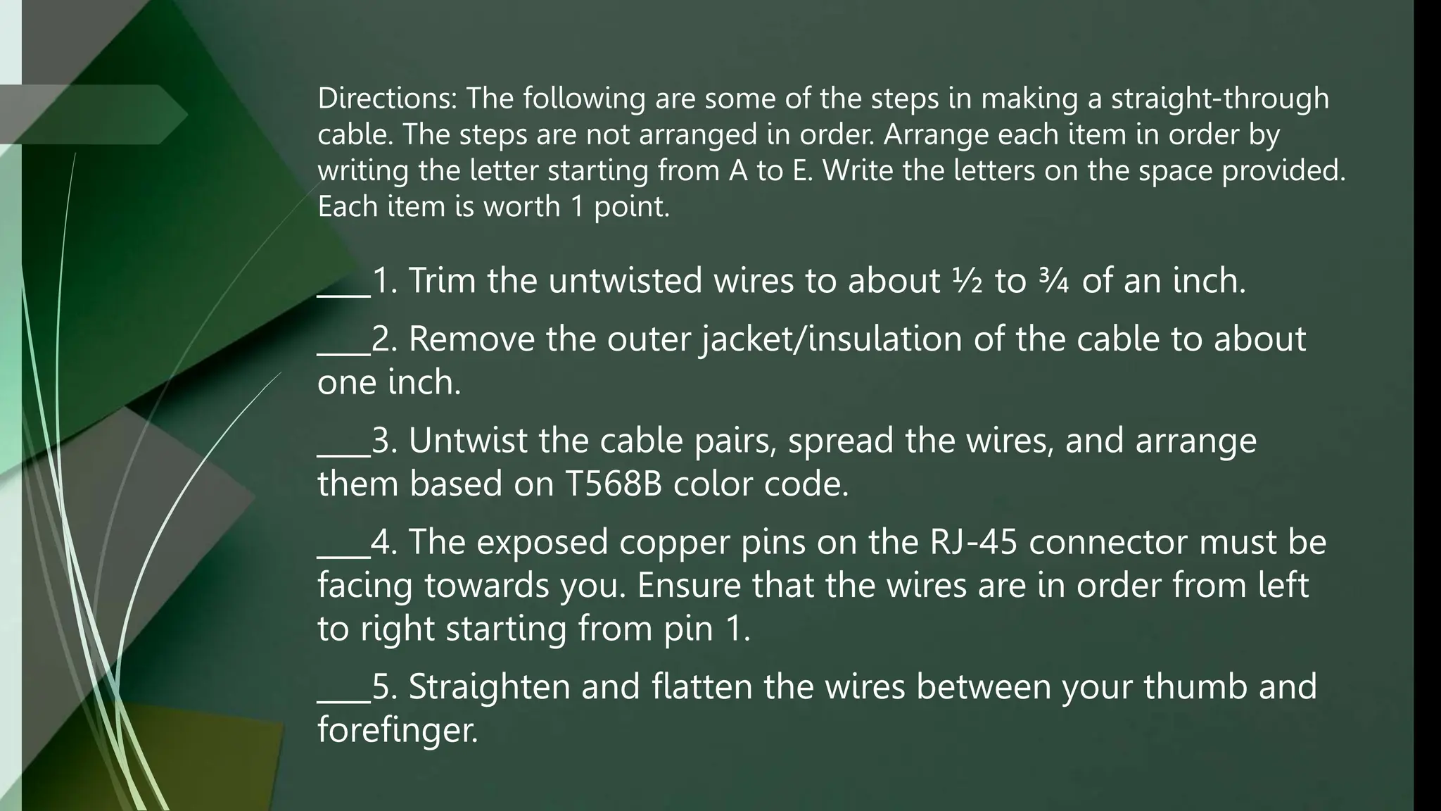 Directions: The following are some of the steps in making a straight-through
cable. The steps are not arranged in order. Arrange each item in order by
writing the letter starting from A to E. Write the letters on the space provided.
Each item is worth 1 point.
1. Trim the untwisted wires to about ½ to ¾ of an inch.
2. Remove the outer jacket/insulation of the cable to about
one inch.
3. Untwist the cable pairs, spread the wires, and arrange
them based on T568B color code.
4. The exposed copper pins on the RJ-45 connector must be
facing towards you. Ensure that the wires are in order from left
to right starting from pin 1.
5. Straighten and flatten the wires between your thumb and
forefinger.
 
