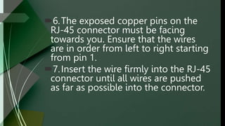 6.The exposed copper pins on the
RJ-45 connector must be facing
towards you. Ensure that the wires
are in order from left to right starting
from pin 1.
7.Insert the wire firmly into the RJ-45
connector until all wires are pushed
as far as possible into the connector.
 