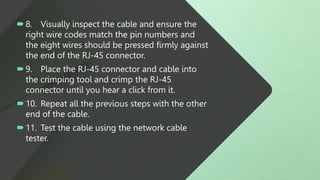 8. Visually inspect the cable and ensure the
right wire codes match the pin numbers and
the eight wires should be pressed firmly against
the end of the RJ-45 connector.
9. Place the RJ-45 connector and cable into
the crimping tool and crimp the RJ-45
connector until you hear a click from it.
10. Repeat all the previous steps with the other
end of the cable.
11. Test the cable using the network cable
tester.
 