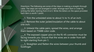 Directions: The following are some of the steps in making a straight-through
cable. The steps are not arranged in order. Arrange each item in order by
writing the letter starting from A to E. Write the letters on the space provided.
Each item is worth 1 point.
1. Trim the untwisted wires to about ½ to ¾ of an inch.
2. Remove the outer jacket/insulation of the cable to about
one inch.
3. Untwist the cable pairs, spread the wires, and arrange
them based on T568B color code.
4. The exposed copper pins on the RJ-45 connector must be
facing towards you. Ensure that the wires are in order from left
to right starting from pin 1.
5. Straighten and flatten the wires between your thumb and
forefinger.
 