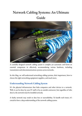 Network Cabling Systems: An Ultimate
Guide
A carefully designed network cabling system is complex yet systematic and forms an
essential component in effectively accommodating various hardware, including
transmission and telecommunications systems across networks.
In this blog, we will understand networking cabling systems, their importance, how to
choose the right networking equipment suppliers, and much more.
Understanding Network Cabling System
It’s the physical infrastructure that links computers and other devices to a network.
Well, it can be done by your IT staff or by an outside contractor, but regardless of who
does it, the network must be installed correctly.
A faulty network may result in data loss or unavailability. To handle such issues, it’s
crucial to have a deep understanding of the network cabling system.
 