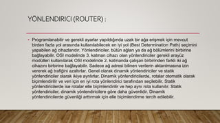 YÖNLENDIRICI (ROUTER) :
• Programlanabilir ve gerekli ayarlar yapıldığında uzak bir ağa erişmek için mevcut
birden fazla yol arasında kullanılabilecek en iyi yol (Best Determination Path) seçimini
yapabilen ağ cihazlarıdır. Yönlendiriciler, bütün ağları ya da ağ bölümlerini birbirine
bağlayabilir. OSI modelinde 3. katman cihazı olan yönlendiriciler gerekli arayüz
modülleri kullanılarak OSI modelinde 2. katmanda çalışan birbirinden farklı iki ağ
cihazını birbirine bağlayabilir. Sadece ağ adresi bilinen verilerin aktarılmasına izin
vererek ağ trafiğini azaltırlar. Genel olarak dinamik yönlendiriciler ve statik
yönlendiriciler olarak ikiye ayrılırlar. Dinamik yönlendiricilerde, rotalar otomatik olarak
biçimlendirilir ve veri için en iyi rota yönlendirici tarafından seçilebilir. Statik
yönlendiricilerde ise rotalar elle biçimlendirilir ve hep aynı rota kullanılır. Statik
yönlendiriciler, dinamik yönlendiricilere göre daha güvenlidir. Dinamik
yönlendiricilerde güvenliği arttırmak için elle biçimlendirme tercih edilebilir.
 