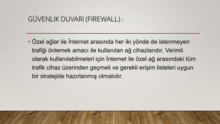 GÜVENLIK DUVARI (FIREWALL) :
• Özel ağlar ile İnternet arasında her iki yönde de istenmeyen
trafiği önlemek amacı ile kullanılan ağ cihazlarıdır. Verimli
olarak kullanılabilmeleri için İnternet ile özel ağ arasındaki tüm
trafik cihaz üzerinden geçmeli ve gerekli erişim listeleri uygun
bir stratejide hazırlanmış olmalıdır.
 
