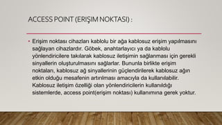 ACCESS POINT (ERIŞIM NOKTASI) :
• Erişim noktası cihazları kablolu bir ağa kablosuz erişim yapılmasını
sağlayan cihazlardır. Göbek, anahtarlayıcı ya da kablolu
yönlendiricilere takılarak kablosuz iletişimin sağlanması için gerekli
sinyallerin oluşturulmasını sağlarlar. Bununla birlikte erişim
noktaları, kablosuz ağ sinyallerinin güçlendirilerek kablosuz ağın
etkin olduğu mesafenin artırılması amacıyla da kullanılabilir.
Kablosuz iletişim özelliği olan yönlendiricilerin kullanıldığı
sistemlerde, access point(erişim noktası) kullanımına gerek yoktur.
 