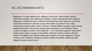 NIC (AĞARABIRIM KARTI) :
• Bilgisayarın bir ağa bağlanmasını sağlayan donanımdır. Genel olarak verilerin
elektriksel sinyallere veya elektriksel sinyallerin verilere dönüştürülmesini sağlarlar.
Bilgisayarın özelliklerine göre anakartla bütünleştirilmiş halde olabilir ya da anakart
üzerindeki herhangi bir çevresel yuvaya takılı olabilir. Ağ arabirim kartı, ağda
kullanılacak protokol çeşidi, sistem veriyolu ve fiziksel bağlantı çeşidine uygun olacak
şekilde seçilmelidir. Ağ ara birim kartları kablo aracılığı ile ya da kablosuz olarak
modem ile bağlantı kurarlar. OSI modelinde 1. ve 2. katmanda çalışırlar. Ağ arabirim
kartları genel olarak 2 grupta incelenebilirler. Ethernet arabirim kartları kullanılan
kablonun özelliğine göre aldıkları elektriksel sinyalleri ya da ışık dalgalarını sayısal
verilere çevirir. Kablosuz (Wireless) arabirim kartları ise aldıkları elektromanyetik
dalgaları sayısal verilere çevirir.
 