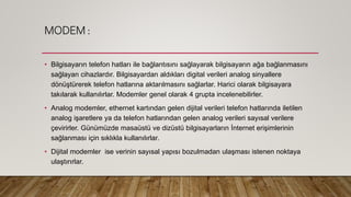 MODEM :
• Bilgisayarın telefon hatları ile bağlantısını sağlayarak bilgisayarın ağa bağlanmasını
sağlayan cihazlardır. Bilgisayardan aldıkları digital verileri analog sinyallere
dönüştürerek telefon hatlarına aktarılmasını sağlarlar. Harici olarak bilgisayara
takılarak kullanılırlar. Modemler genel olarak 4 grupta incelenebilirler.
• Analog modemler, ethernet kartından gelen dijital verileri telefon hatlarında iletilen
analog işaretlere ya da telefon hatlarından gelen analog verileri sayısal verilere
çevirirler. Günümüzde masaüstü ve dizüstü bilgisayarların İnternet erişimlerinin
sağlanması için sıklıkla kullanılırlar.
• Dijital modemler ise verinin sayısal yapısı bozulmadan ulaşması istenen noktaya
ulaştırırlar.
 