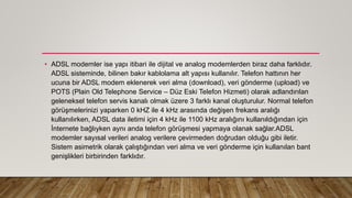 • ADSL modemler ise yapı itibari ile dijital ve analog modemlerden biraz daha farklıdır.
ADSL sisteminde, bilinen bakır kablolama alt yapısı kullanılır. Telefon hattının her
ucuna bir ADSL modem eklenerek veri alma (download), veri gönderme (upload) ve
POTS (Plain Old Telephone Service – Düz Eski Telefon Hizmeti) olarak adlandırılan
geleneksel telefon servis kanalı olmak üzere 3 farklı kanal oluşturulur. Normal telefon
görüşmelerinizi yaparken 0 kHZ ile 4 kHz arasında değişen frekans aralığı
kullanılırken, ADSL data iletimi için 4 kHz ile 1100 kHz aralığını kullanıldığından için
İnternete bağlıyken aynı anda telefon görüşmesi yapmaya olanak sağlar.ADSL
modemler sayısal verileri analog verilere çevirmeden doğrudan olduğu gibi iletir.
Sistem asimetrik olarak çalıştığından veri alma ve veri gönderme için kullanılan bant
genişlikleri birbirinden farklıdır.
 
