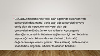 • CSU/DSU modemler ise yerel alan ağlarında kullanılan veri
çerçeveleri (data frame) geniş alan ağı çerçevelerine veya
geniş alan ağı çerçevelerinini yerel alan ağı
çerçevelerine dönüştürmek için kullanılır. Ayrıca geniş
alan ağlarında verinin iletiminin sağlanması için veri iletiminin
yapılacağı hattın iki ucunda saat darbesi (clock rate)
değerlerinin aynı olması gerekir. Geniş alan ağı sistemlerinde
saat darbesi değeri bu cihazlar tarafından belirlenir.
 
