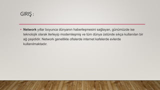 GIRIŞ :
• Network yıllar boyunca dünyanın haberleşmesini sağlayan, günümüzde ise
teknolojik olarak ilerleyip modernleşmiş ve tüm dünya üstünde sıkça kullanılan bir
ağ çeşididir. Network genellikle ofislerde internet kafelerde evlerde
kullanılmaktadır.
 