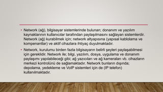 • Network (ağ), bilgisayar sistemlerinde bulunan; donanım ve yazılım
kaynaklarının kullanıcılar tarafından paylaşılmasını sağlayan sistemlerdir.
Network (ağ) kurabilmek için; network altyapısına (yapısal kablolama ve
kompenantlar) ve aktif cihazlara ihtiyaç duyulmaktadır.
• Network, kurulumu birden fazla bilgisayarın belirli şeyleri paylaşabilmesi
için gereklidir. Network ile; bilgi, yazılım, dosya, uygulama ve donanım
paylaşımı yapılabileceği gibi; ağ yazıcıları ve ağ kameraları vb. cihazların
merkezi kontrolünü de sağlamaktadır. Network bunların dışında;
depolama, yedekleme ve VoIP sistemleri için de (IP telefon)
kullanılmaktadır.
 