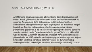 ANAHTARLAMACIHAZI (SWITCH) :
• Anahtarlama cihazları da göbek gibi kendisine bağlı bilgisayarlara yol
sunar. Ancak göbek cihazlarından farklı olarak anahtarlamalı olarak yol
sunarlar. Ağ yapısına dahil iki bilgisayar birbiri ile haberleşirken
anahtarlama özelliğinden dolayı diğer bilgisayarlar da aralarında iletişim
kurabilirler. Bundan dolayı göbek cihazlarına göre daha yüksek
performans gösterirler. 8 ile 48 arasında değişen port sayısına sahip ve
şaseli modelleri vardır. Şaseli anahtarlarda gerektiğinde port eklenebilir.
OSI modelinde 2. katman cihazlarıdır. Paketleri MAC adreslerine göre
yönlendirirler ve MAC adreslerine bağlı çarpışma alanları ayırırlar. Ağları
birbirinden yalıtılmış kanallara bölerler ve özel bir durum olmadığı
sürece gönderilen paket diğer kanallara karışmadığından trafiği bozmaz.
 