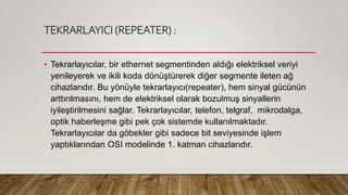 TEKRARLAYICI (REPEATER) :
• Tekrarlayıcılar, bir ethernet segmentinden aldığı elektriksel veriyi
yenileyerek ve ikili koda dönüştürerek diğer segmente ileten ağ
cihazlarıdır. Bu yönüyle tekrarlayıcı(repeater), hem sinyal gücünün
arttırılmasını, hem de elektriksel olarak bozulmuş sinyallerin
iyileştirilmesini sağlar. Tekrarlayıcılar, telefon, telgraf, mikrodalga,
optik haberleşme gibi pek çok sistemde kullanılmaktadır.
Tekrarlayıcılar da göbekler gibi sadece bit seviyesinde işlem
yaptıklarından OSI modelinde 1. katman cihazlarıdır.
 