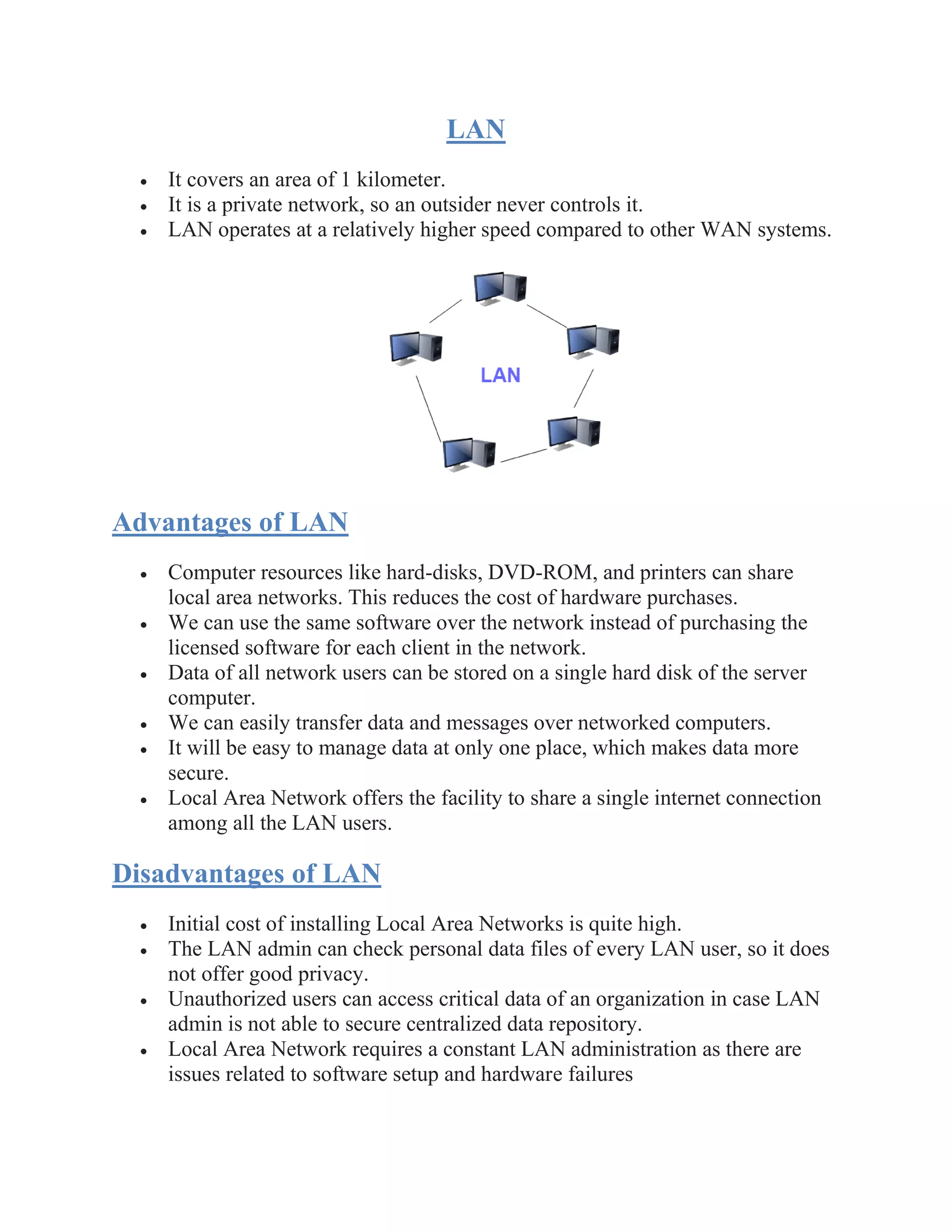 LAN
• It covers an area of 1 kilometer.
• It is a private network, so an outsider never controls it.
• LAN operates at a relatively higher speed compared to other WAN systems.
Advantages of LAN
• Computer resources like hard-disks, DVD-ROM, and printers can share
local area networks. This reduces the cost of hardware purchases.
• We can use the same software over the network instead of purchasing the
licensed software for each client in the network.
• Data of all network users can be stored on a single hard disk of the server
computer.
• We can easily transfer data and messages over networked computers.
• It will be easy to manage data at only one place, which makes data more
secure.
• Local Area Network offers the facility to share a single internet connection
among all the LAN users.
Disadvantages of LAN
• Initial cost of installing Local Area Networks is quite high.
• The LAN admin can check personal data files of every LAN user, so it does
not offer good privacy.
• Unauthorized users can access critical data of an organization in case LAN
admin is not able to secure centralized data repository.
• Local Area Network requires a constant LAN administration as there are
issues related to software setup and hardware failures
 