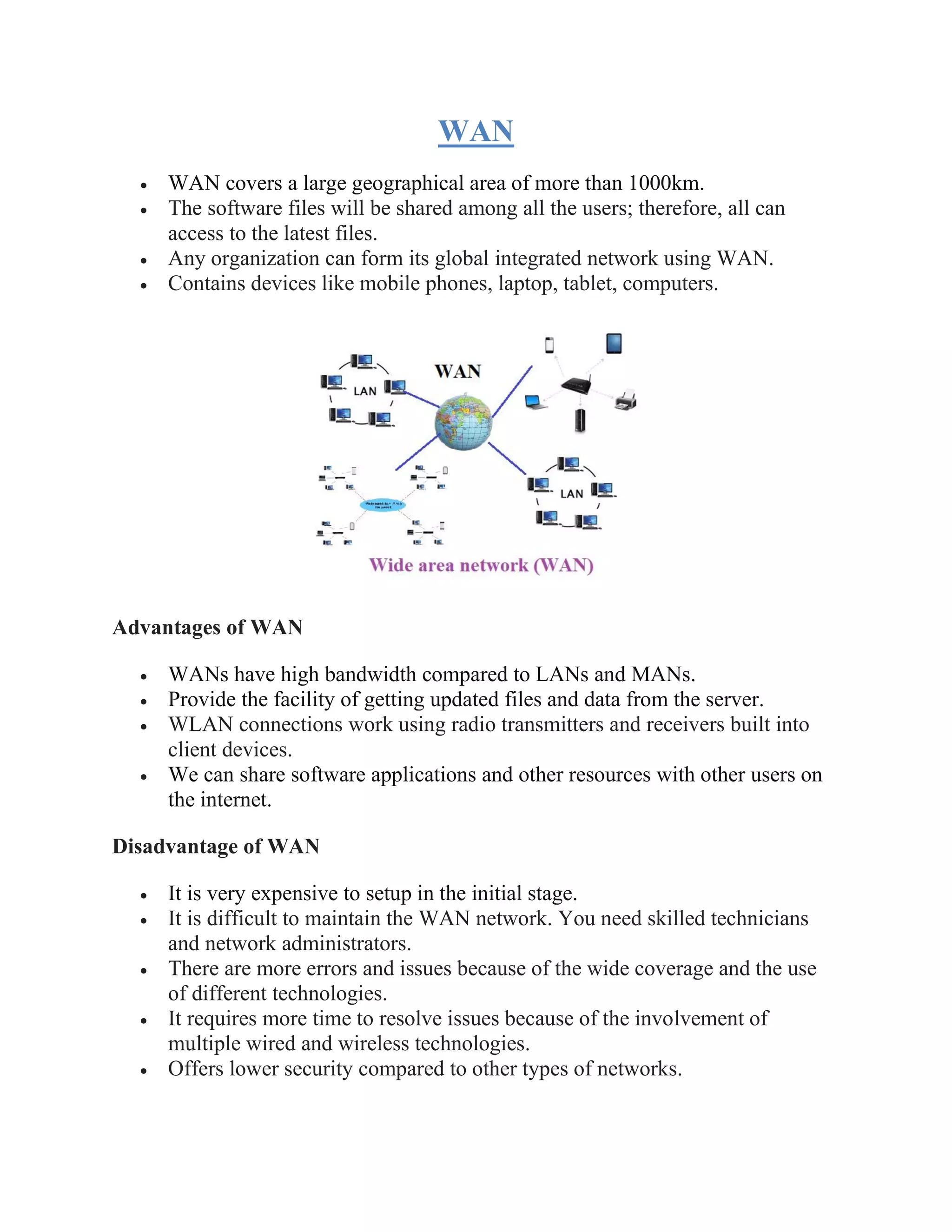 WAN
• WAN covers a large geographical area of more than 1000km.
• The software files will be shared among all the users; therefore, all can
access to the latest files.
• Any organization can form its global integrated network using WAN.
• Contains devices like mobile phones, laptop, tablet, computers.
Advantages of WAN
• WANs have high bandwidth compared to LANs and MANs.
• Provide the facility of getting updated files and data from the server.
• WLAN connections work using radio transmitters and receivers built into
client devices.
• We can share software applications and other resources with other users on
the internet.
Disadvantage of WAN
• It is very expensive to setup in the initial stage.
• It is difficult to maintain the WAN network. You need skilled technicians
and network administrators.
• There are more errors and issues because of the wide coverage and the use
of different technologies.
• It requires more time to resolve issues because of the involvement of
multiple wired and wireless technologies.
• Offers lower security compared to other types of networks.
 