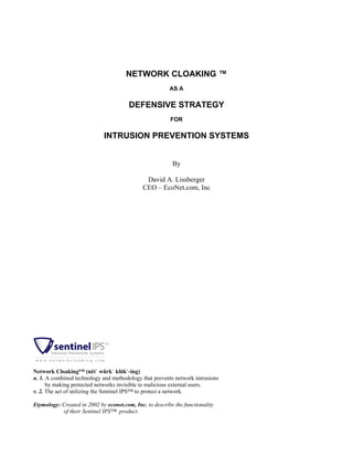 NETWORK CLOAKING ™
AS A
DEFENSIVE STRATEGY
FOR
INTRUSION PREVENTION SYSTEMS
By
David A. Lissberger
CEO – EcoNet.com, Inc
Network Cloaking™ (nĕt` wûrk` klōk`-ing)
n. 1. A combined technology and methodology that prevents network intrusions
by making protected networks invisible to malicious external users.
v. 2. The act of utilizing the Sentinel IPS™ to protect a network.
Etymology: Created in 2002 by econet.com, Inc. to describe the functionality
of their Sentinel IPS™ product.
 