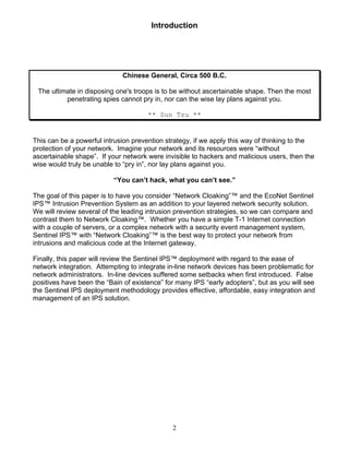 2
Introduction
Chinese General, Circa 500 B.C.
The ultimate in disposing one's troops is to be without ascertainable shape. Then the most
penetrating spies cannot pry in, nor can the wise lay plans against you.
** Sun Tzu **
This can be a powerful intrusion prevention strategy, if we apply this way of thinking to the
protection of your network. Imagine your network and its resources were “without
ascertainable shape”. If your network were invisible to hackers and malicious users, then the
wise would truly be unable to “pry in”, nor lay plans against you.
“You can’t hack, what you can’t see.”
The goal of this paper is to have you consider “Network Cloaking”™ and the EcoNet Sentinel
IPS™ Intrusion Prevention System as an addition to your layered network security solution.
We will review several of the leading intrusion prevention strategies, so we can compare and
contrast them to Network Cloaking™. Whether you have a simple T-1 Internet connection
with a couple of servers, or a complex network with a security event management system,
Sentinel IPS™ with “Network Cloaking”™ is the best way to protect your network from
intrusions and malicious code at the Internet gateway.
Finally, this paper will review the Sentinel IPS™ deployment with regard to the ease of
network integration. Attempting to integrate in-line network devices has been problematic for
network administrators. In-line devices suffered some setbacks when first introduced. False
positives have been the “Bain of existence” for many IPS “early adopters”, but as you will see
the Sentinel IPS deployment methodology provides effective, affordable, easy integration and
management of an IPS solution.
 