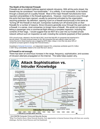 3
The Death of the Internet Firewall.
Firewalls are an excellent defense against network intrusions. With all the ports closed, the
firewall may be considered "non-breachable." It is unlikely, if not impossible, to be hacked
through a closed port of a quality firewall. Most of the major firewall manufacturers have
reported vulnerabilities in the firewall applications. However, most intrusions occur through
the ports that have been opened, usually by personnel entrusted by the organization
requiring protection. By definition, opening a port on a firewall anonymously is the same as
"turning off" the firewall on that port. Companies routinely turn off several ports on their
firewalls for a number of reasons. Since intrusions generally occur through the open ports on
a firewall, in a sense, most companies no longer have a firewall. We would not consider
letting a passenger onto a commercial flight without a complete inspection, including the
contents of their bags. I would suggest that we NOT let a user into our trusted private
network without such an inspection as well, including the contents (payload) of their packets.
CSI’s annual survey, released in the first half of 2001, found that fully 85% of companies had experienced a
security breach. The total combined losses for the 186 companies that were willing to state how much
money they lost to these breaches was a staggering $378 million. (Keep in mind that only about 35% of
companies surveyed agreed to divulge their financial losses.) 1
According to Computer Economics , an independent research firm, enterprises worldwide spent $1.2 billion
in 2001 fixing vulnerabilities related to the Code Red worm alone.2
A Firewall is not enough.
There has been an enormous increase in the range, frequency, sophistication, and success
of intrusion attempts propagated on the Internet. This table helps explain why.
2
1
2001CSI/FBI Computer Crime and Security Survey
2
What You Need to Know About Network Security, New opportunities in Internet business bring with them new security
challenges. By Kim Austin Peterson and Fred Sandsmark
 