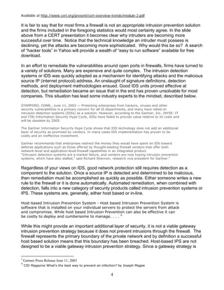 4
Available at http://www.cert.org/present/cert-overview-trends/module-2.pdf
It is fair to say that for most firms a firewall is not an appropriate intrusion prevention solution
and the firms included in the foregoing statistics would most certainly agree. In the slide
above from a CERT presentation it becomes clear why intruders are becoming more
successful over time. Notice that the technical knowledge an intruder must possess is
declining, yet the attacks are becoming more sophisticated. Why would this be so? A search
of “hacker tools” in Yahoo will provide a wealth of “easy to run software” available for free
download.
In an effort to remediate the vulnerabilities around open ports in firewalls, firms have turned to
a variety of solutions. Many are expensive and quite complex. The intrusion detection
systems or IDS was quickly adopted as a mechanism for identifying attacks and the malicious
source IP (internet protocol) address. An onslaught of signature definitions, detection
methods, and deployment methodologies ensued. Good IDS units proved effective at
detection, but remediation became an issue that in the end has proven unsolvable for most
companies. This situation has lead some industry experts to the mindset, described below.
STAMFORD, CONN., June 11, 2003 — Protecting enterprises from hackers, viruses and other
security vulnerabilities is a primary concern for all IS departments, and many have relied on
intrusion detection systems (IDSs) as a solution. However, according to the Gartner, Inc. (NYSE: IT
and ITB) Information Security Hype Cycle, IDSs have failed to provide value relative to its costs and
will be obsolete by 2005.
The Gartner Information Security Hype Cycle shows that IDS technology does not add an additional
layer of security as promised by vendors. In many cases IDS implementation has proven to be
costly and an ineffective investment.
Gartner recommends that enterprises redirect the money they would have spent on IDS toward
defense applications such as those offered by thought-leading firewall vendors that offer both
network-level and application-level firewall capabilities in an integrated product.
"Intrusion detection systems are a market failure, and vendors are now hyping intrusion prevention
systems, which have also stalled," said Richard Stiennon, research vice president for Gartner.3
Regardless of your views on IDS, good network protection still requires detection as a
component to the solution. Once a source IP is detected and determined to be malicious,
then remediation must be accomplished as quickly as possible. Either someone writes a new
rule to the firewall or it is done automatically. Automated remediation, when combined with
detection, falls into a new category of security products called intrusion prevention systems or
IPS. These systems are, generally, either host based or in-line.
Host-based Intrusion Prevention System - Host based Intrusion Prevention System is
software that is installed on your individual servers to protect the servers from attack
and compromise. While host based Intrusion Prevention can also be effective it can
be costly to deploy and cumbersome to manage. . . . 4
While this might provide an important additional layer of security, it is not a viable gateway
intrusion prevention strategy because it does not prevent intrusions through the firewall. The
firewall represents the primary boundary of the private network and by definition a successful
host based solution means that this boundary has been breached. Host-based IPS are not
designed to be a viable gateway intrusion prevention strategy. Since a gateway strategy is
3
Gartner Press Release June 11, 2003
4
CIO Magazine What's the best way to prevent an infection? by Joseph Magee
 