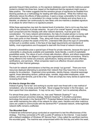 6
generate frequent false positives, so the signature database used to identify malicious packet
content is divided into three tiers, based on the likelihood that the signature might cause a
false positive. The maker suggests that the sensitive groups of signatures be disabled from
blocking packets as a methodology for dealing with false positives. While this method may
effectively reduce the effects of false positives, it opens a large vulnerability for the network
administrator. Namely, no remediation for a large number of attacks and since there is no
blacklist, an attacker can continuously try new ideas until one matches a disabled signature
or an attack for which there is no signature present.
While these approaches may lack the desired level of protection, that is not to say they lack
utility for the protection of private networks. As part of an overall “layered” security strategy,
each component and the interplay with other network elements, must be given due
consideration. For many network administrators, the help of a trusted advisor is money well
spent. Our experience has shown that most network administrators are still unaware they
have open ports on their firewalls. They, along with those charged with a fiduciary
responsibility to protect the assets of the firm, understand little about this type of vulnerability
or that such a condition exists. In the face of new legal requirements and standards of
liability, most organizations are ill equipped to deal with the threat of network intrusions.
External vulnerabilities pose a special type of threat for private networks, because this type of
vulnerability is ubiquitously available and exploitable. Quite literally, a world of exploitable
possibilities exists. The nature of such a threat calls directors, officers, and others responsible
for network security to be diligent in securing the organizations Internet connections. What is
being offered to the market are products, specifications, testing services, service offerings,
certifications, and seminars. What companies need is an effective intrusion prevention
strategy for their Internet gateways.
The truth for network administrators is that they are simply “out gunned”. There are more
resources deployed attempting to penetrate their network than they have time or money to
employ for its protection. Organized crime syndicates, identity thieves, industrial espionage
agents, those attempting ransom, political spies, vandals, disgruntled employees, script
kiddies, and cyber-terrorist, just to list a few. There are simply too many stories to spend time
reviewing them here.
It’s time to change the rules
Instead of going “toe to toe” and working to counter each new threat with a new method of
remediation, why not simply avoid the fight. Never engage the hacker in the first place. Let
them spend their time elsewhere. It may not be very “macho”, but it is extremely effective.
For almost three years, EcoNet.com, Inc. has used "Network Cloaking™ “ as a
successful intrusion prevention strategy. Network Cloaking™ is EcoNet’s proprietary
technology that results in the Sentinel IPS™ Protected Network being invisible to a malicious
user while maintaining the utility of the network for other users. Hackers and other malicious
users are unable to communicate with the Sentinel IPS™ protected network, while legitimate
network traffic remains unaffected.
The Wounded Goat
A federal law enforcement group conducted an experiment to test the effectiveness of this
strategy. First they connected a PC with a public IP address to the Internet. It was loaded
with a default installation of Windows XP Service Pack 1 (they called the sacrificial machine,
the wounded goat). The machine was compromised within the first day and within the week ,
 